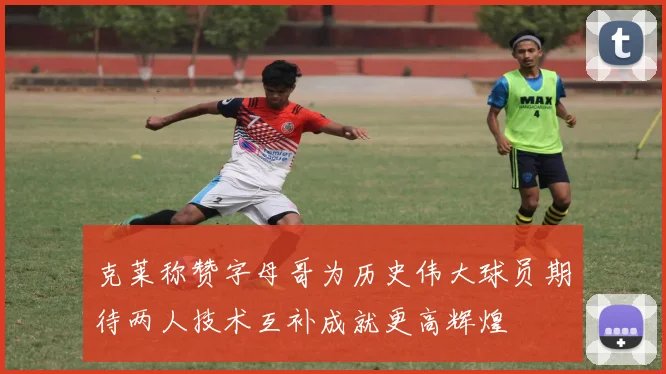 克莱称赞字母哥为历史伟大球员期待两人技术互补成就更高辉煌