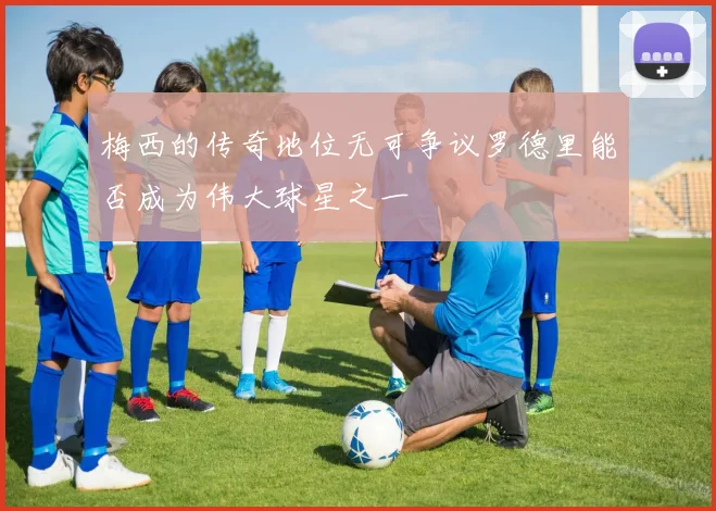 梅西的传奇地位无可争议罗德里能否成为伟大球星之一