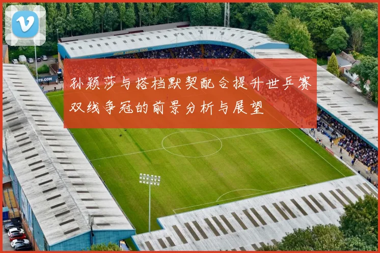 孙颖莎与搭档默契配合提升世乒赛双线争冠的前景分析与展望
