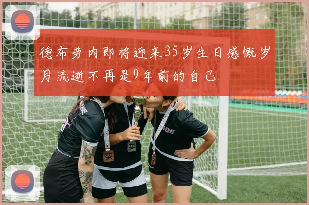 德布劳内即将迎来35岁生日感慨岁月流逝不再是9年前的自己