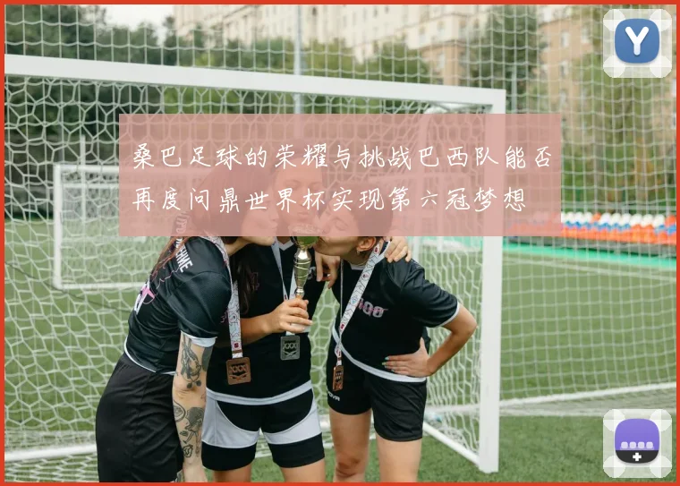 桑巴足球的荣耀与挑战巴西队能否再度问鼎世界杯实现第六冠梦想
