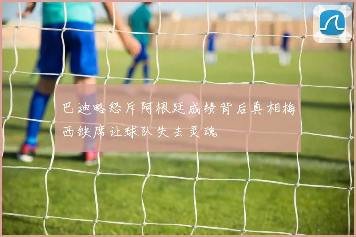 巴迪略怒斥阿根廷成绩背后真相梅西缺席让球队失去灵魂