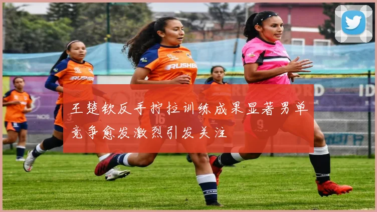 王楚钦反手拧拉训练成果显著男单竞争愈发激烈引发关注