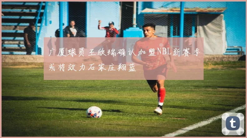 广厦球员王欣瑞确认加盟NBL新赛季或将效力石家庄翔蓝