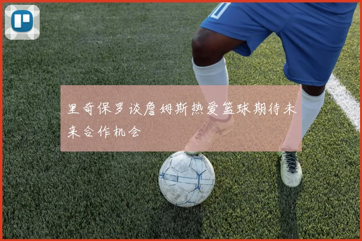 里奇保罗谈詹姆斯热爱篮球期待未来合作机会