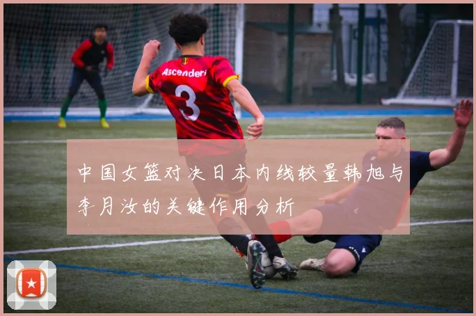 中国女篮对决日本内线较量韩旭与李月汝的关键作用分析