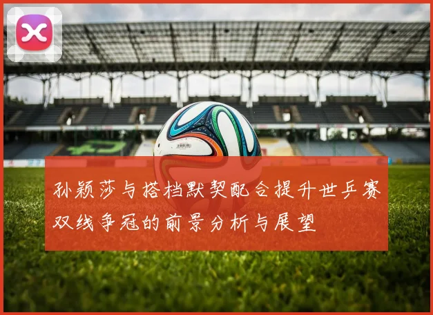 孙颖莎与搭档默契配合提升世乒赛双线争冠的前景分析与展望